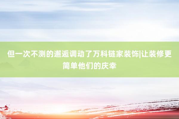 但一次不测的邂逅调动了万科链家装饰|让装修更简单他们的庆幸