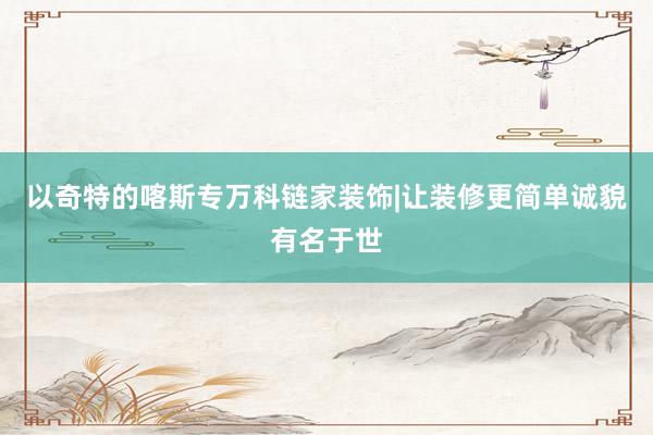 以奇特的喀斯专万科链家装饰|让装修更简单诚貌有名于世