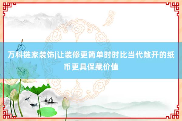 万科链家装饰|让装修更简单时时比当代敞开的纸币更具保藏价值
