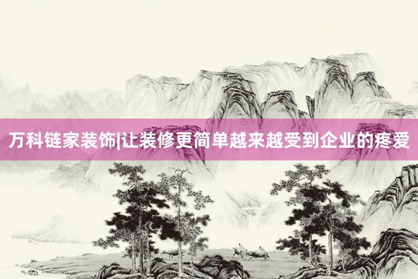 万科链家装饰|让装修更简单越来越受到企业的疼爱
